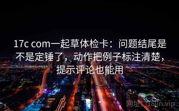 17c com一起草体检卡：问题结尾是不是定锤了，动作把例子标注清楚，提示评论也能用