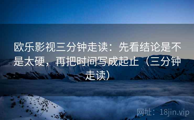 欧乐影视三分钟走读：先看结论是不是太硬，再把时间写成起止（三分钟走读）