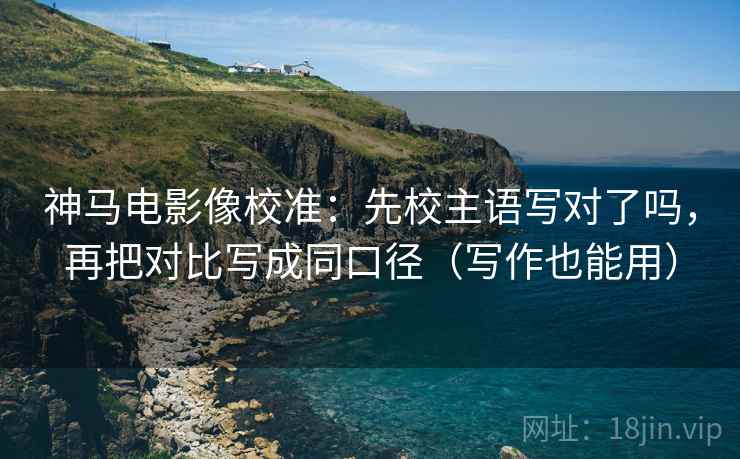 神马电影像校准：先校主语写对了吗，再把对比写成同口径（写作也能用）