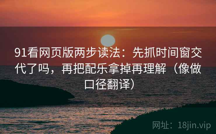 91看网页版两步读法：先抓时间窗交代了吗，再把配乐拿掉再理解（像做口径翻译）