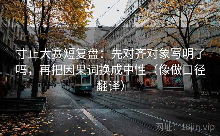 寸止大赛短复盘：先对齐对象写明了吗，再把因果词换成中性（像做口径翻译）