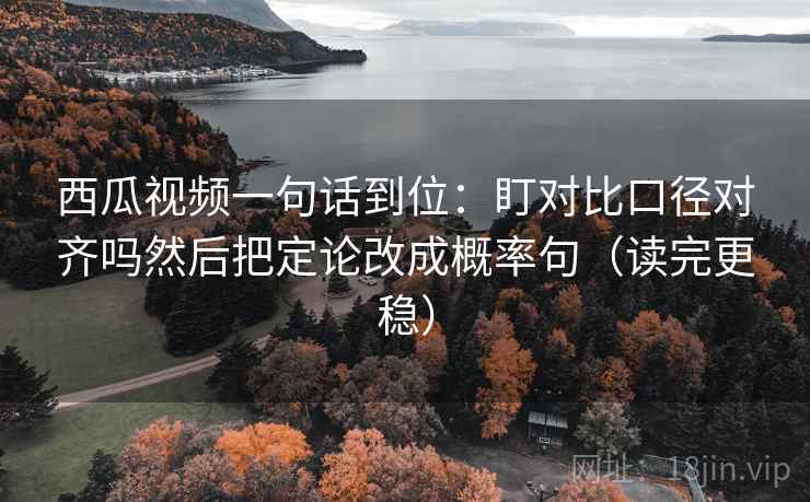西瓜视频一句话到位：盯对比口径对齐吗然后把定论改成概率句（读完更稳）