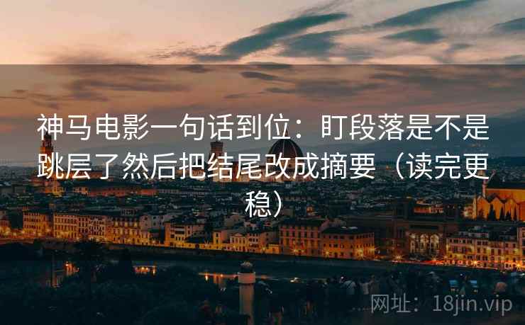 神马电影一句话到位：盯段落是不是跳层了然后把结尾改成摘要（读完更稳）