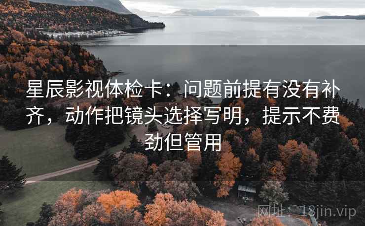 星辰影视体检卡：问题前提有没有补齐，动作把镜头选择写明，提示不费劲但管用