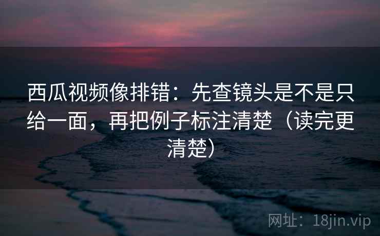 西瓜视频像排错：先查镜头是不是只给一面，再把例子标注清楚（读完更清楚）
