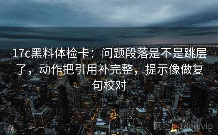 17c黑料体检卡：问题段落是不是跳层了，动作把引用补完整，提示像做复句校对