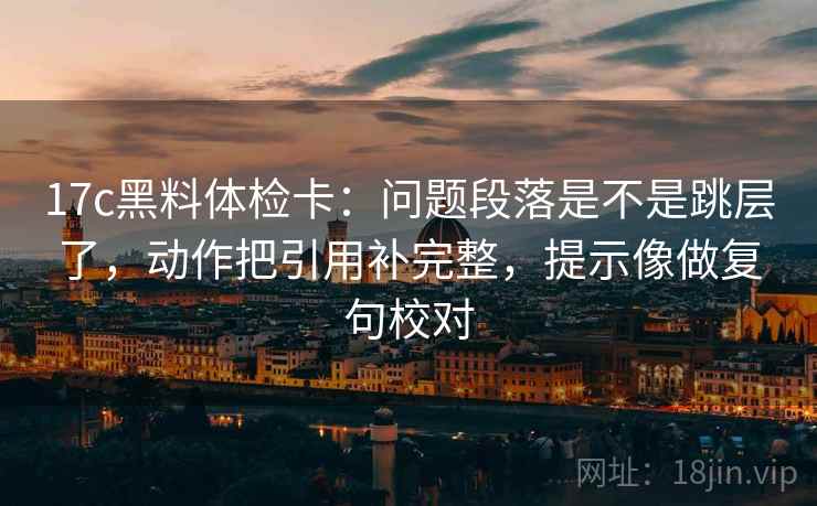 17c黑料体检卡：问题段落是不是跳层了，动作把引用补完整，提示像做复句校对