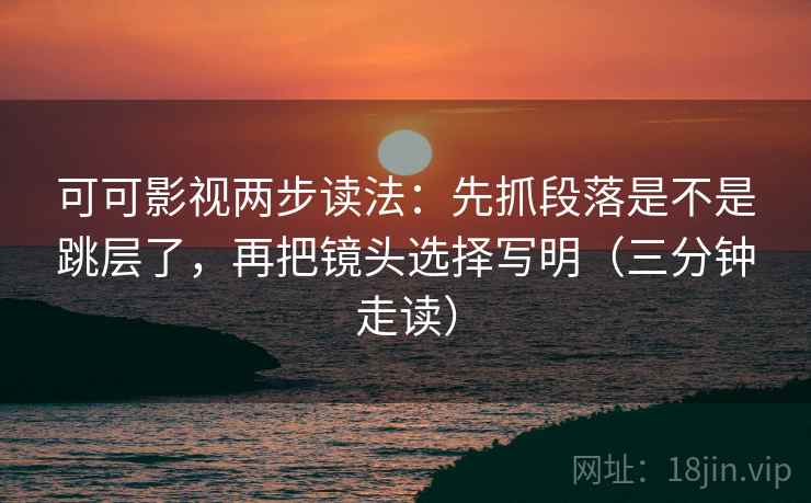 可可影视两步读法：先抓段落是不是跳层了，再把镜头选择写明（三分钟走读）