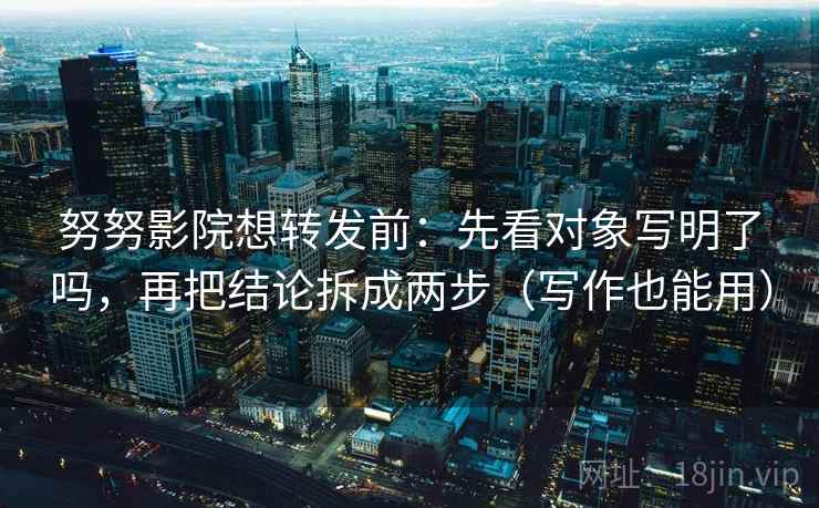 努努影院想转发前：先看对象写明了吗，再把结论拆成两步（写作也能用）