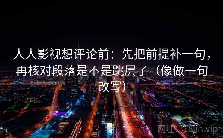 人人影视想评论前：先把前提补一句，再核对段落是不是跳层了（像做一句改写）