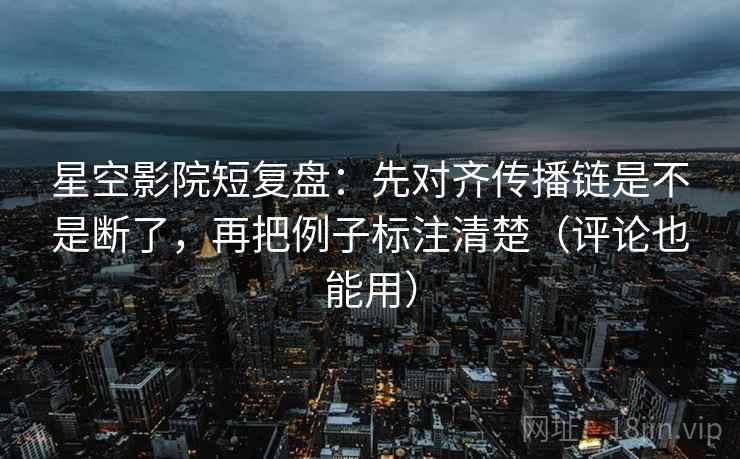 星空影院短复盘：先对齐传播链是不是断了，再把例子标注清楚（评论也能用）