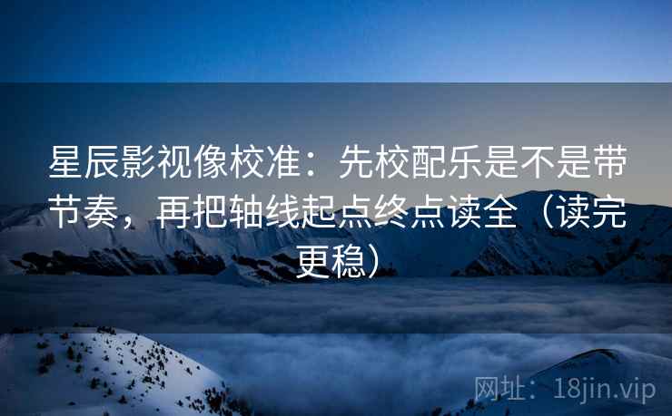 星辰影视像校准：先校配乐是不是带节奏，再把轴线起点终点读全（读完更稳）