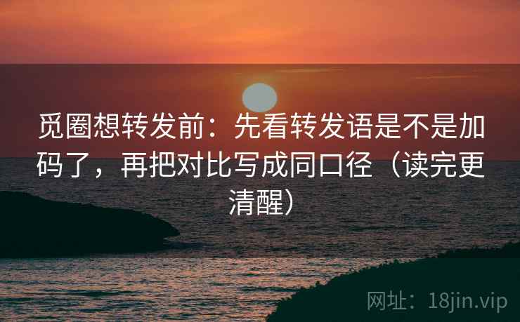 觅圈想转发前：先看转发语是不是加码了，再把对比写成同口径（读完更清醒）