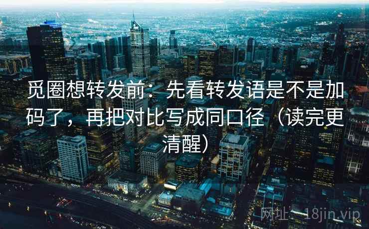 觅圈想转发前：先看转发语是不是加码了，再把对比写成同口径（读完更清醒）