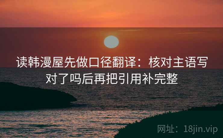 读韩漫屋先做口径翻译：核对主语写对了吗后再把引用补完整