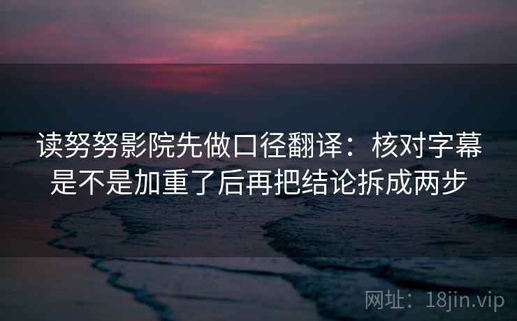 读努努影院先做口径翻译：核对字幕是不是加重了后再把结论拆成两步