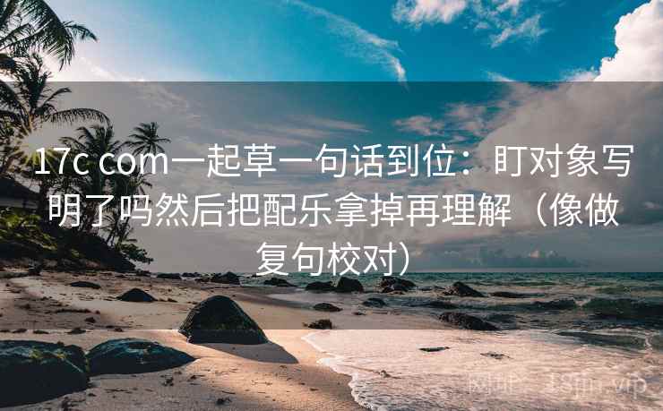 17c com一起草一句话到位:盯对象写明了吗然后把配乐拿掉再理解(像做复句校对) 17c com一起草一句话到位:盯对象写明了吗然后把配乐拿掉再理解(像做复句校对)