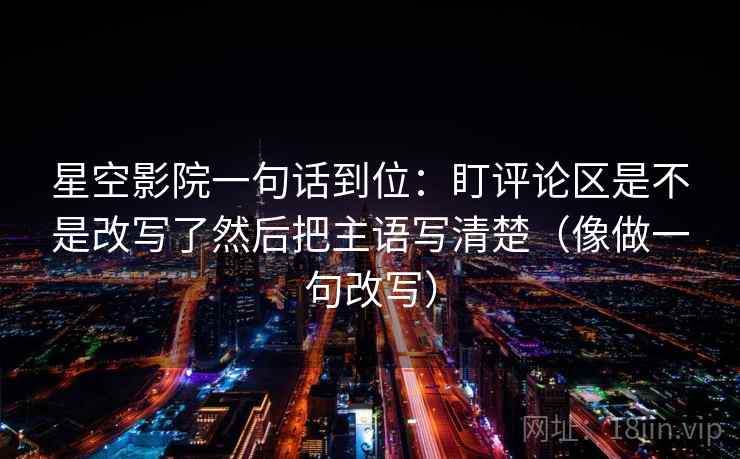 星空影院一句话到位:盯评论区是不是改写了然后把主语写清楚(像做一句改写) 星空影院一句话到位:盯评论区是不是改写了然后把主语写清楚(像做一句改写)