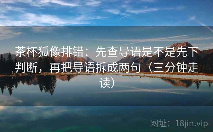 茶杯狐像排错:先查导语是不是先下判断,再把导语拆成两句(三分钟走读) 茶杯狐像排错:先查导语是不是先下判断,再把导语拆成两句(三分钟走读)