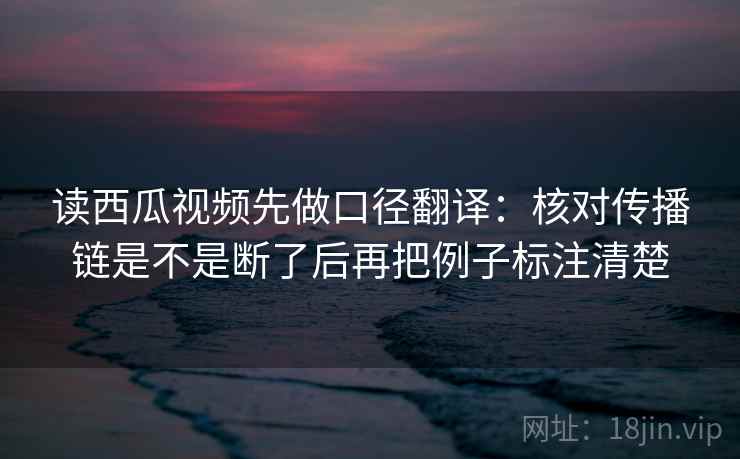 读西瓜视频先做口径翻译:核对传播链是不是断了后再把例子标注清楚 读西瓜视频先做口径翻译:核对传播链是不是断了后再把例子标注清楚