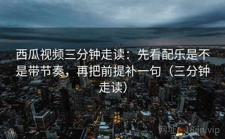 西瓜视频三分钟走读：先看配乐是不是带节奏，再把前提补一句（三分钟走读）