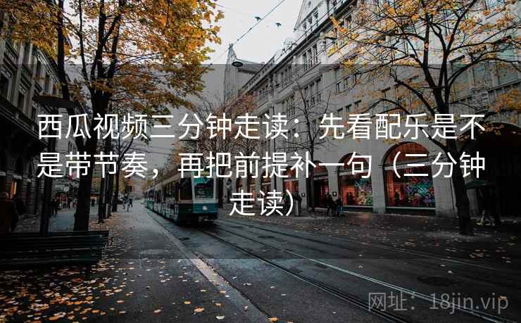 西瓜视频三分钟走读:先看配乐是不是带节奏,再把前提补一句(三分钟走读) 西瓜视频三分钟走读:先看配乐是不是带节奏,再把前提补一句(三分钟走读)